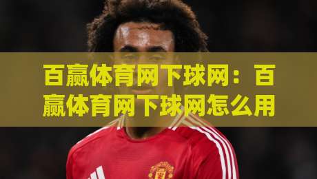 百赢体育网下球网：百赢体育网下球网怎么用？(百赢体育网下球网)实战场景与操作节奏全拆解-线上十大最稳让球网升盘在线看评级时间推荐直播源