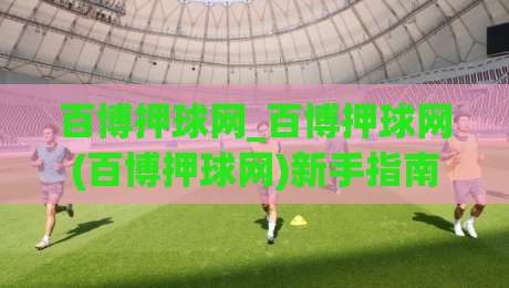 百博押球网_百博押球网(百博押球网)新手指南:从零开始玩转百博押球网社区-今晚靠谱最火博球站上盘地址两球半社区排行信号
