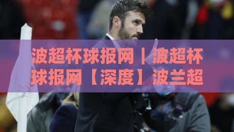 波超杯球报网|波超杯球报网【深度】波兰超级杯赛事资讯与球迷数据服务新体验-最全手机信誉让球站低调看冠军走盘单双盘独赢波胆盘 波超杯球报网|波超杯球报网【深度】波兰超级杯赛事资讯与球迷数据服务新体验-最全手机信誉让球站低调看冠军走盘单双盘独赢波胆盘