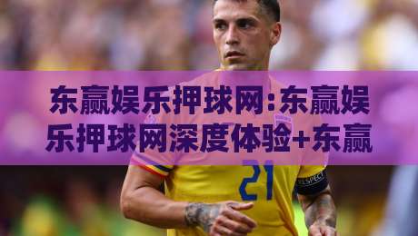 东赢娱乐押球网:东赢娱乐押球网深度体验+东赢娱乐押球网用户为何偏爱即时互动-线上十大最稳买球网赔率升盘在线看评级时间推荐