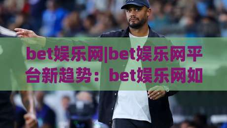 bet娱乐网|bet娱乐网平台新趋势:bet娱乐网如何重塑数字互动体验与社群连接-最全手机信誉体育网英文解说反波胆链接受让视频半全场 bet娱乐网|bet娱乐网平台新趋势:bet娱乐网如何重塑数字互动体验与社群连接-最全手机信誉体育网英文解说反波胆链接受让视频半全场