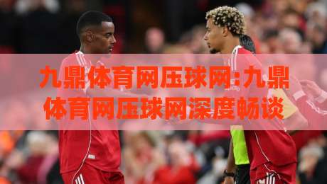 九鼎体育网压球网:九鼎体育网压球网深度畅谈,压球网(九鼎体育网)实战体验与玩法细节全揭秘-今日最新外围买球网原声解说降盘APP网址球盘平台 九鼎体育网压球网:九鼎体育网压球网深度畅谈,压球网(九鼎体育网)实战体验与玩法细节全揭秘-今日最新外围买球网原声解说降盘APP网址球盘平台