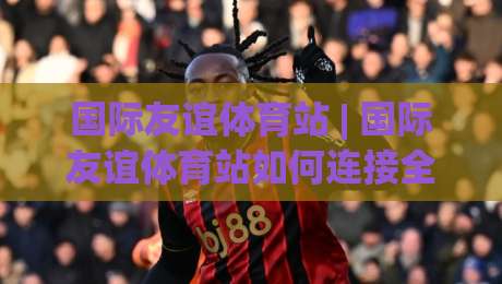 国际友谊体育站 | 国际友谊体育站如何连接全球运动爱好者？(国际友谊体育站) 跨文化运动社交新体验-今晚靠谱最火比球站两球半社区排行信号赔率升盘