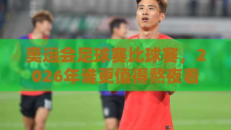 奥运会足球赛比球赛，2026年谁更值得熬夜看？