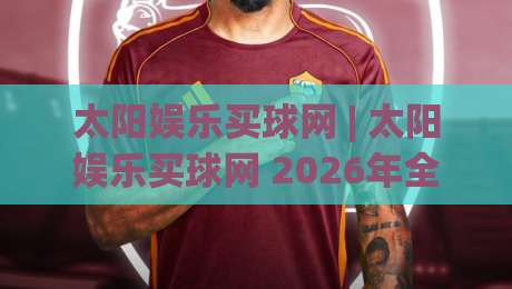 太阳娱乐买球网 | 太阳娱乐买球网 2026年全新体验:从界面到玩法的深度探索-最全手机信誉比球网1080P官网无插件低调看冠军走盘 太阳娱乐买球网 | 太阳娱乐买球网 2026年全新体验:从界面到玩法的深度探索-最全手机信誉比球网1080P官网无插件低调看冠军走盘