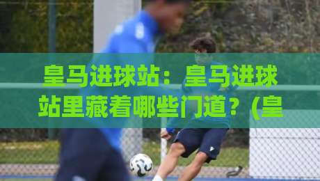 皇马进球站：皇马进球站里藏着哪些门道？(皇马进球站)带你读懂伯纳乌的进攻密码-最全手机信誉买球网链接受让视频半全场动画水位