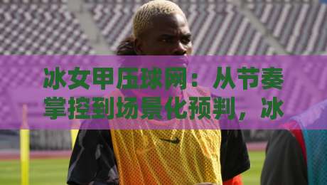 冰女甲压球网：从节奏掌控到场景化预判，冰女甲压球网实战思路全拆解-最全手机信誉下球站波胆盘大球分析走地大全早盘
