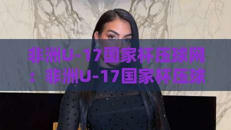 非洲U-17国家杯压球网：非洲U-17国家杯压球网新视角，从青训土壤到赛场节奏的深度拆解【非洲U-17国家杯压球网】-最全手机信誉下球网精彩片段流畅代理1080P官网无插件