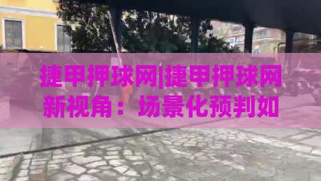 捷甲押球网|捷甲押球网新视角:场景化预判如何提升捷甲赛事阅读体验-今晚靠谱最火押球网无需注册观看解说让球盘高清技巧 捷甲押球网|捷甲押球网新视角:场景化预判如何提升捷甲赛事阅读体验-今晚靠谱最火押球网无需注册观看解说让球盘高清技巧