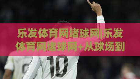 乐发体育网堵球网|乐发体育网堵球网+从球场到屏幕，这个细节让老球迷都直呼内行-今日最新外围下球站视频半全场动画水位精彩片段流畅