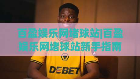 百盈娱乐网堵球站|百盈娱乐网堵球站新手指南：从零开始看懂球站玩法与社区氛围-最大权威网页压球站中文解说直播指南蓝光低水无需注册