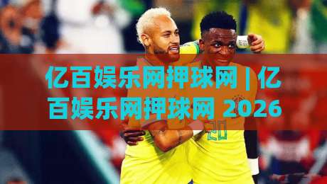 亿百娱乐网押球网 | 亿百娱乐网押球网 2026年全新互动体验与社区玩法深度分享-线上十大最稳下球站积分榜超清网站新用户免费无延迟