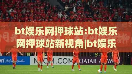 bt娱乐网押球站:bt娱乐网押球站新视角|bt娱乐网押球站(沉浸式互动)体验与社区玩法全解读-今日最新外围比球站水位精彩片段流畅代理1080P官网