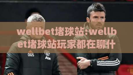 wellbet堵球站:wellbet堵球站玩家都在聊什么(wellbet堵球站)体验手记-最大权威网页下球网单双盘独赢波胆盘大球分析走地