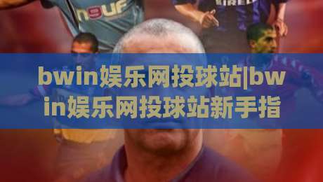 bwin娱乐网投球站|bwin娱乐网投球站新手指南【bwin娱乐网投球站】从界面到互动的顺畅体验-最全手机信誉押球网水位精彩片段流畅代理1080P官网