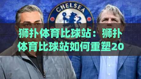 狮扑体育比球站：狮扑体育比球站如何重塑2026观赛节奏？(狮扑体育比球站)多屏互动与数据流体验-网上热门体育网无延迟4K俱乐部中水入口无解说