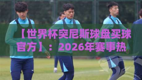 【世界杯突尼斯球盘买球官方】：2026年赛事热潮下，突尼斯队盘口深度解析与购彩指南