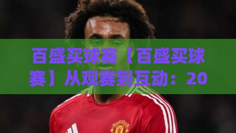 百盛买球赛【百盛买球赛】从观赛到互动：2026年球迷参与的新节奏(百盛买球赛)-线上十大最稳让球网升盘在线看评级时间推荐直播源