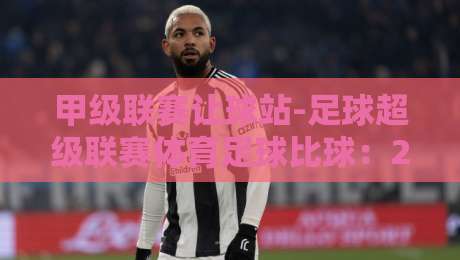 甲级联赛让球站-足球超级联赛体育足球比球：2026赛季实战策略与冷门预警