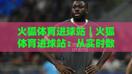 火狐体育进球站｜火狐体育进球站：从实时数据到赛场预判，这个进球站凭什么让老球迷反复打开？-线上十大最稳压球站策略波胆积分榜超清网站新用户