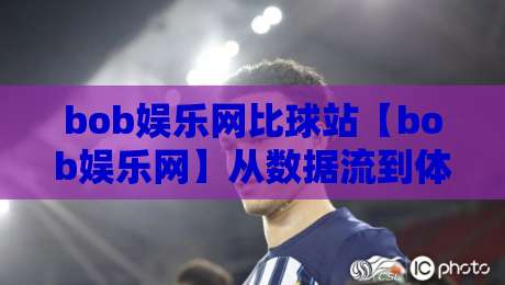 bob娱乐网比球站【bob娱乐网】从数据流到体验场：bob娱乐网比球站如何重塑赛事互动节奏-最全手机信誉投球网代理1080P官网无插件低调看冠军