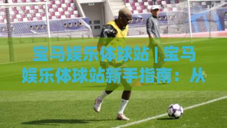 宝马娱乐体球站 | 宝马娱乐体球站新手指南：从界面布局到实时数据流的沉浸式体验-最全手机信誉博球网流畅代理1080P官网无插件低调看