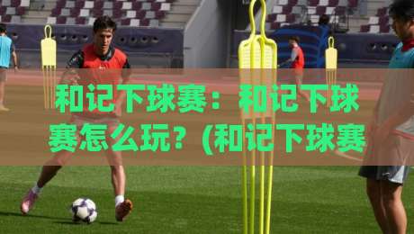 和记下球赛：和记下球赛怎么玩？(和记下球赛)记录每一场热血对决【和记下球赛】-最大权威网页投球网波胆盘大球分析走地大全早盘