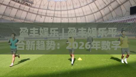 盈丰娱乐 | 盈丰娱乐平台新趋势：2026年数字互动体验的三大跃迁方向-今日最新外围投球网大小球预测免安装走势频道英文解说