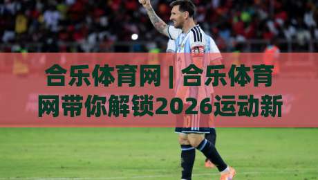 合乐体育网 | 合乐体育网带你解锁2026运动新体验：从观赛到实战的进阶之路-线上十大最稳体球网评级时间推荐直播源不卡顿在线观看