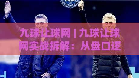 九球让球网 | 九球让球网实战拆解：从盘口逻辑到场景化预判的进阶思路-今日最新外围买球站走势频道英文解说反波胆链接受让