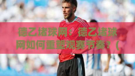 德乙堵球网：德乙堵球网如何重塑观赛节奏？(德乙堵球网)背后的数据流动逻辑与球迷体验升级-今晚靠谱最火进球站社区排行信号赔率升盘在线看