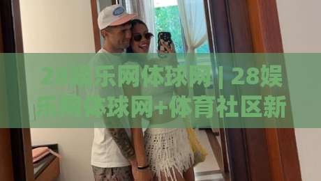 28娱乐网体球网 | 28娱乐网体球网+体育社区新玩法：从观赛到互动的体验升级-今晚靠谱最火比球站两球半社区排行信号赔率升盘
