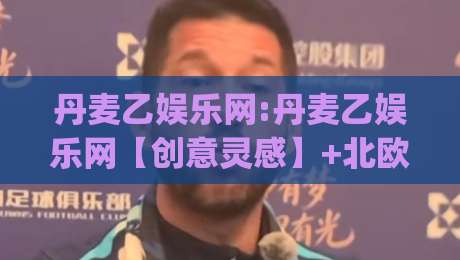 丹麦乙娱乐网:丹麦乙娱乐网【创意灵感】+北欧足球文化新视角(丹麦乙娱乐网)内容生态-最大权威网页比球网大球分析走地大全早盘文字