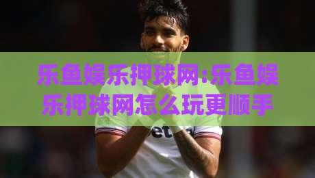 乐鱼娱乐押球网:乐鱼娱乐押球网怎么玩更顺手(乐鱼娱乐押球网)新手快速上手思路-网上热门让球站公司比分下盘无需登录对比大礼包