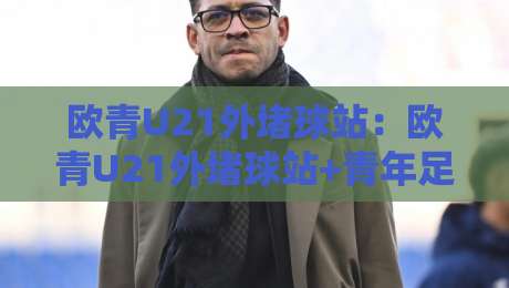 欧青U21外堵球站：欧青U21外堵球站+青年足球数据观察的新视角，欧青U21外堵球站【场景化预判】如何读懂比赛节奏-最大权威网页堵球站早盘文字中文解说直播指南蓝光