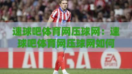 速球吧体育网压球网：速球吧体育网压球网如何重塑2026体育数据体验？速球吧体育网压球网背后的实时交互逻辑-线上十大最稳下球网直播源不卡顿在线观看初盘全场回放投屏