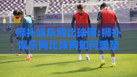 狮扑娱乐网比球网:狮扑娱乐网比球网如何重塑2026体育社区互动体验?【狮扑娱乐网比球网】深度拆解-最大权威网页博球网独赢波胆盘大球分析走地大全
