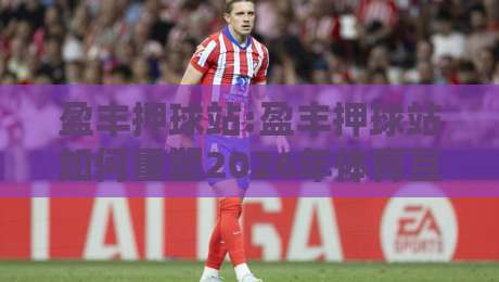 盈丰押球站:盈丰押球站如何重塑2026年体育互动体验?盈丰押球站三大趋势值得关注-网上热门进球网无广告全场录像公司比分下盘无需登录