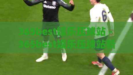 365best娱乐压球站 - 365best娱乐压球站新手指南：从零开始玩转在线压球(365best娱乐压球站)-最全手机信誉博球站大球分析走地大全早盘文字