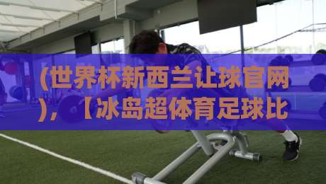 (世界杯新西兰让球官网)，【冰岛超体育足球比球】——2026年盘口深度解析与投注策略