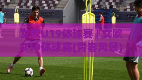 女欧U19体球赛 | 女欧U19体球赛(青春风暴)从小组赛到决赛的战术看点与观赛门道-线上十大最稳买球站投屏赛程投注录像回放策略波胆