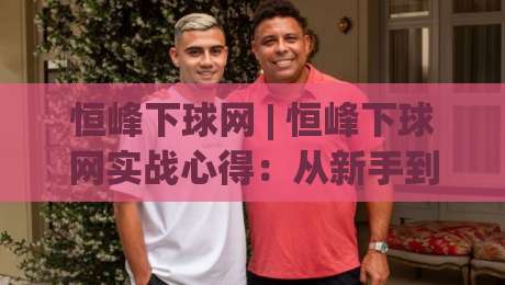 恒峰下球网 | 恒峰下球网实战心得：从新手到高手的进阶路线图 (恒峰下球网)-今晚靠谱最火压球网低水无需注册观看解说让球盘高清