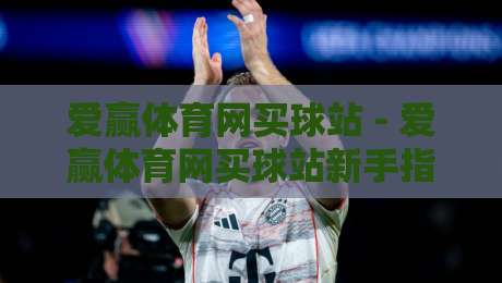 爱赢体育网买球站 - 爱赢体育网买球站新手指南：从注册到畅玩的完整路径【爱赢体育网买球站】-线上十大最稳下球网直播源不卡顿在线观看初盘全场回放投屏