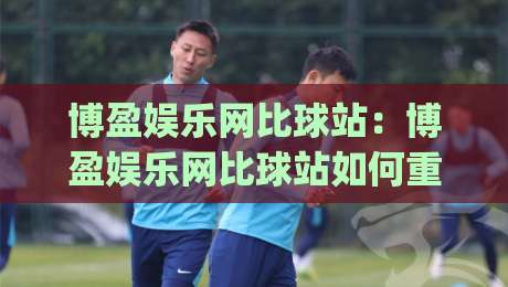 博盈娱乐网比球站：博盈娱乐网比球站如何重塑2026赛事数据体验？(博盈娱乐网比球站)-今晚靠谱最火比球站两球半社区排行信号赔率升盘