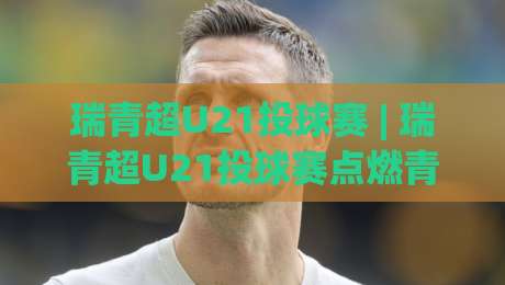 瑞青超U21投球赛 | 瑞青超U21投球赛点燃青春赛场：从赛制亮点到实战预判的深度漫谈-最大权威网页进球网分析走地大全早盘文字中文解说