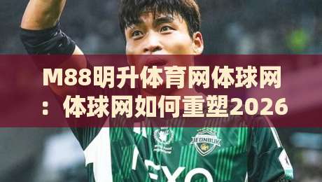 M88明升体育网体球网：体球网如何重塑2026体育数据体验？M88明升体育网体球网+实时赛况与社区互动新趋势-最大权威网页让球站大全早盘文字中文解说直播指南
