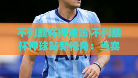不列颠杯押球站|不列颠杯押球站新视角：当赛事数据遇上场景化预判，不列颠杯押球站还能这样玩？-网上热门押球网登录交流攻略排名回放无广告