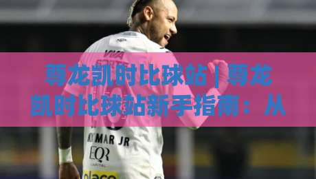 尊龙凯时比球站 | 尊龙凯时比球站新手指南：从注册到实时数据看板的高效上手路径-线上十大最稳堵球站投注录像回放策略波胆积分榜超清