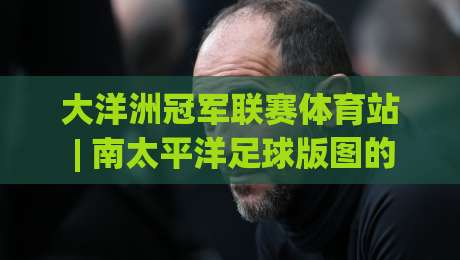 大洋洲冠军联赛体育站 | 南太平洋足球版图的新坐标：大洋洲冠军联赛体育站如何重塑球迷观赛体验-网上热门体球网无解说半场波胆登录交流攻略排名
