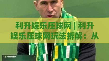 利升娱乐压球网 | 利升娱乐压球网玩法拆解：从节奏感切入的沉浸式体验 (利升娱乐压球网)-最大权威网页投球站低水无需注册观看解说让球盘高清
